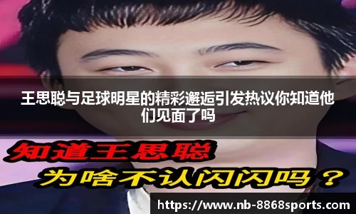 王思聪与足球明星的精彩邂逅引发热议你知道他们见面了吗